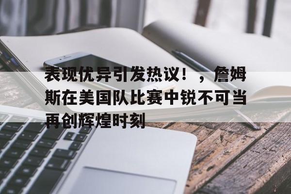  表现优异引发热议！，詹姆斯在美国队比赛中锐不可当再创辉煌时刻-九游网页官网入口