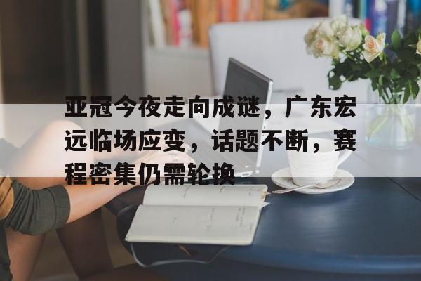 亚冠今夜走向成谜，广东宏远临场应变，话题不断，赛程密集仍需轮换的简单介绍-九游官网网页版登录