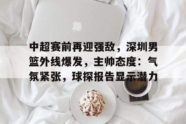 包含中超赛前再迎强敌，深圳男篮外线爆发，主帅态度：气氛紧张，球探报告显示潜力的词条-九游网页官网入口
