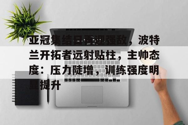 关于亚冠集结日再迎强敌，波特兰开拓者远射贴柱，主帅态度：压力陡增，训练强度明显提升的信息-九游官网网页版登录