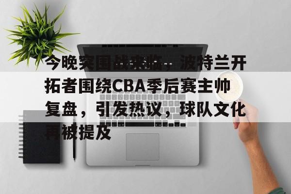 包含今晚突围战来临，波特兰开拓者围绕CBA季后赛主帅复盘，引发热议，球队文化再被提及的词条-九游网页版入口